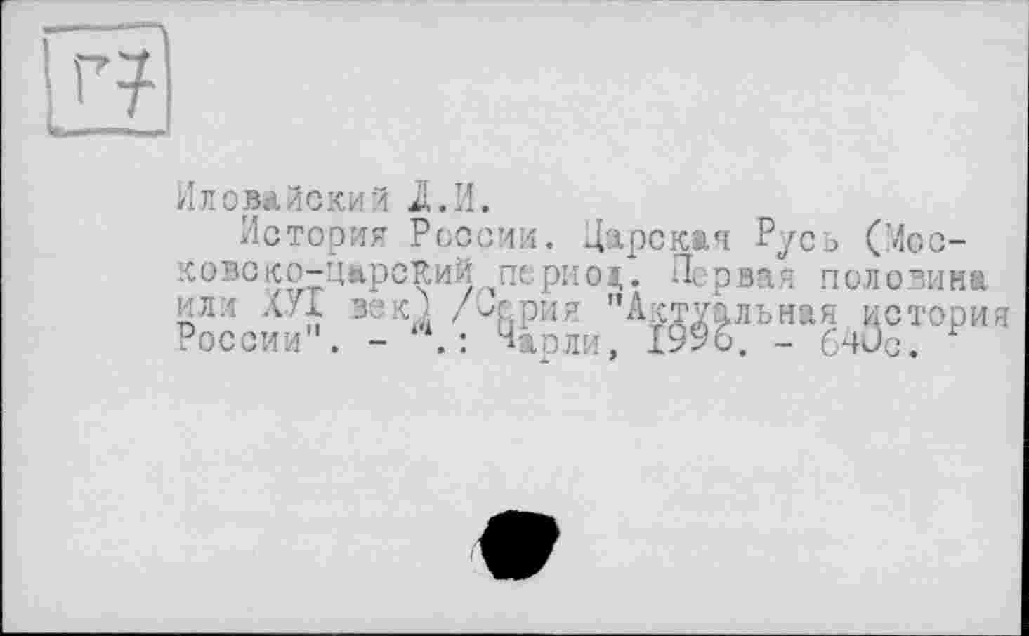 ﻿Иловайский JL И.
История России. Царская Русь (Мос-ковско-ЦарсКий период. Первая половина или ХУТ век À Лерин "Актуальная мотори России . - .: Чарли, 1996. - 64ис.